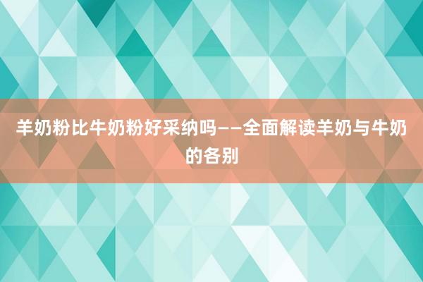 羊奶粉比牛奶粉好采纳吗——全面解读羊奶与牛奶的各别