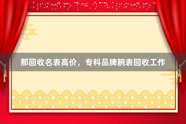 那回收名表高价，专科品牌腕表回收工作