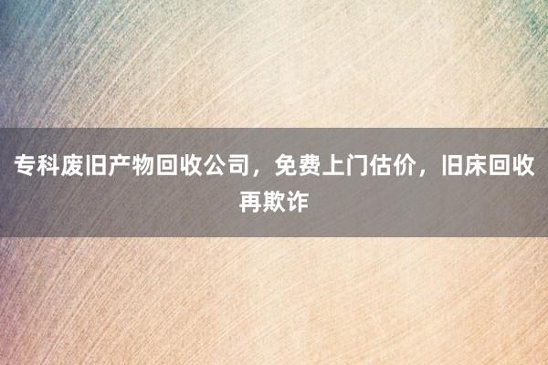 专科废旧产物回收公司，免费上门估价，旧床回收再欺诈