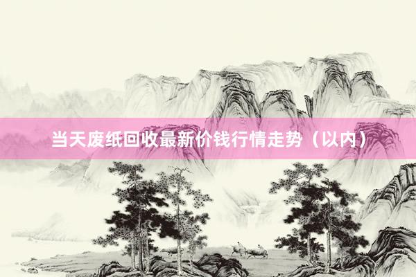 当天废纸回收最新价钱行情走势（以内）