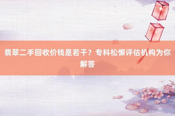 翡翠二手回收价钱是若干？专科松懈评估机构为你解答